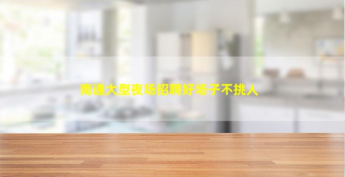 南通大型夜场招聘好场子不挑人